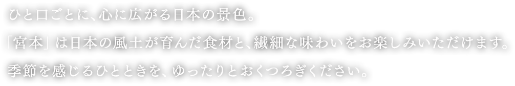 ひと口ごとに、心に広がる日本の景色。宮本は日本の風土が育んだ食材と、繊細な味わいをお楽しみいただけます。季節を感じるひとときを、ゆったりとおくつろぎください。